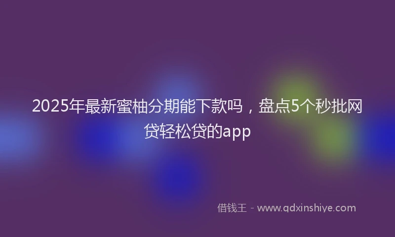 2025年最新蜜柚分期能下款吗，盘点5个秒批网贷轻松贷的app