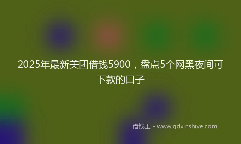 2025年最新美团借钱5900，盘点5个网黑夜间可下款的口子