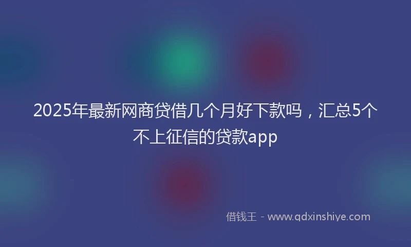 2025年最新网商贷借几个月好下款吗，汇总5个不上征信的贷款app