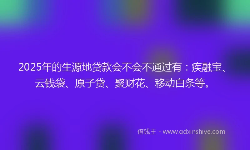 2025年的生源地贷款会不会不通过有：疾融宝、云钱袋、原子贷、聚财花、移动白条等。