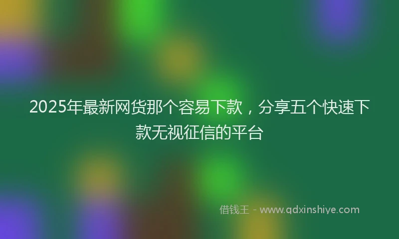 2025年最新网货那个容易下款，分享五个快速下款无视征信的平台