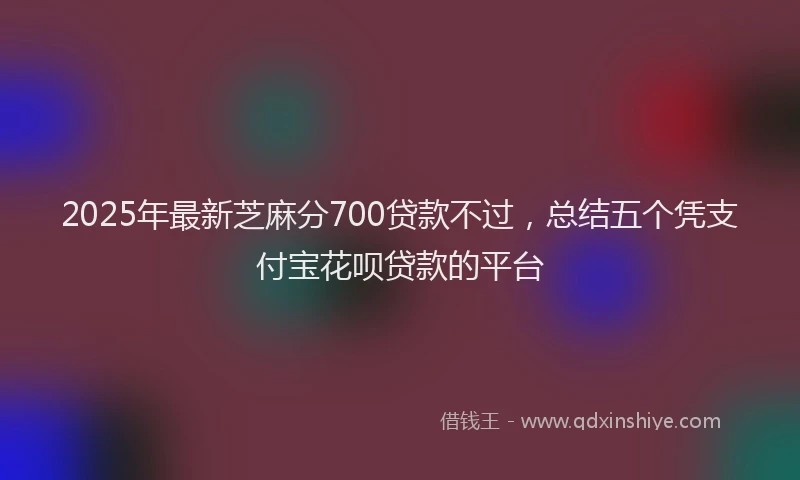 2025年最新芝麻分700贷款不过，总结五个凭支付宝花呗贷款的平台