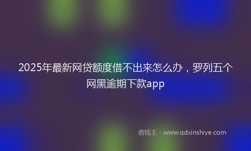 2025年最新网贷额度借不出来怎么办，罗列五个网黑逾期下款app