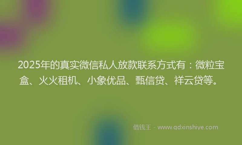 2025年的真实微信私人放款联系方式有：微粒宝盒、火火租机、小象优品、甄信贷、祥云贷等。