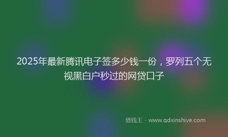 2025年最新腾讯电子签多少钱一份，罗列五个无视黑白户秒过的网贷口子