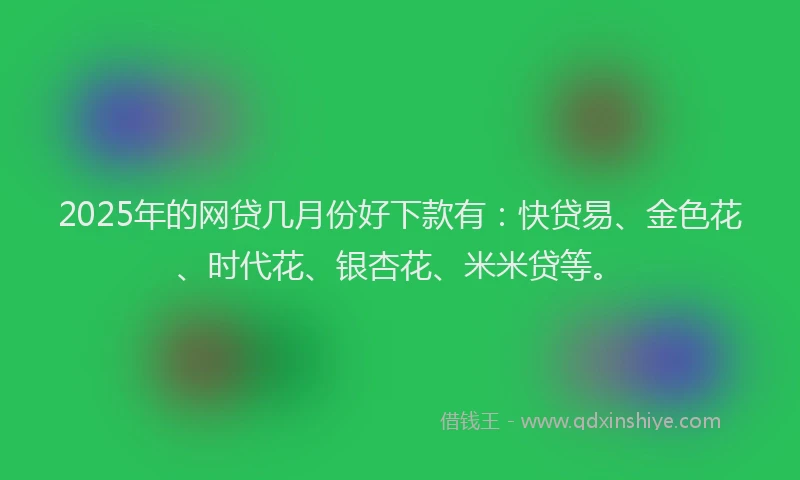 2025年的网贷几月份好下款有：快贷易、金色花、时代花、银杏花、米米贷等。