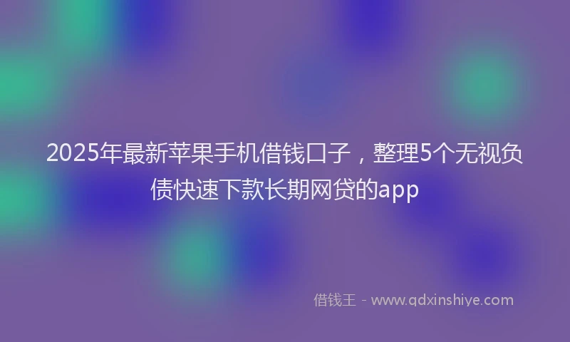 2025年最新苹果手机借钱口子，整理5个无视负债快速下款长期网贷的app