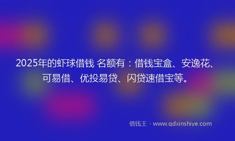 2025年的虾球借钱 名额有：借钱宝盒、安逸花、可易借、优投易贷、闪贷速借宝等。
