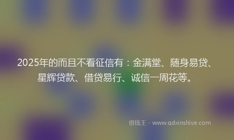2025年的而且不看征信有：金满堂、随身易贷、星辉贷款、借贷易行、诚信一周花等。
