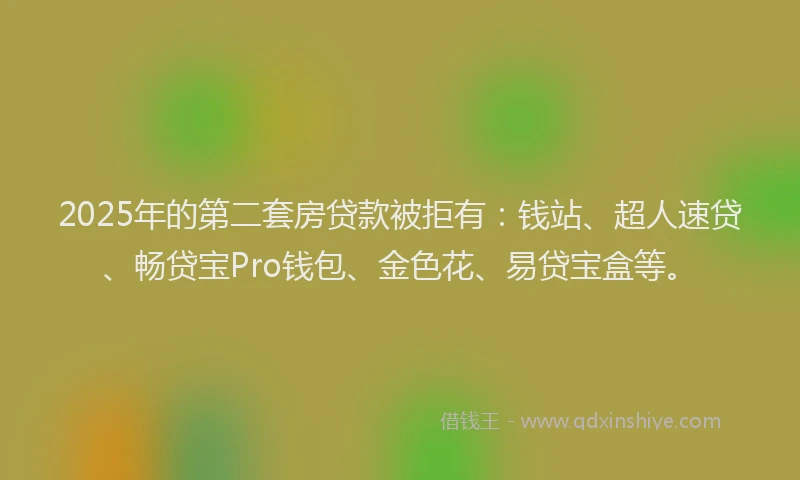 2025年的第二套房贷款被拒有：钱站、超人速贷、畅贷宝Pro钱包、金色花、易贷宝盒等。