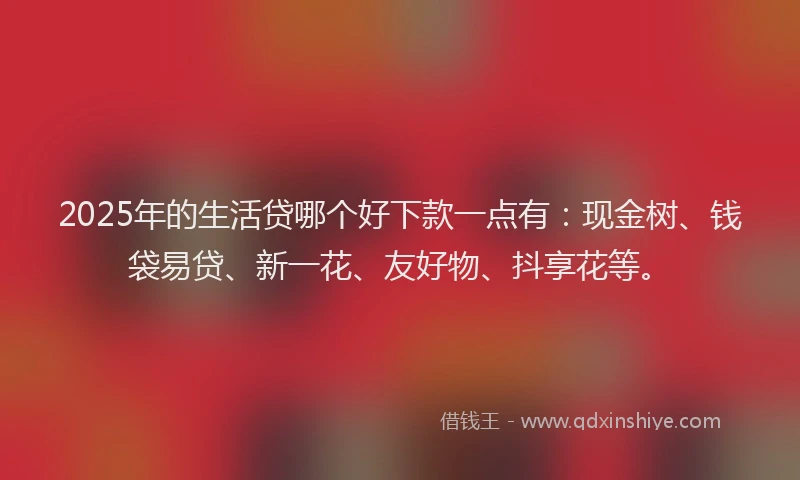 2025年的生活贷哪个好下款一点有：现金树、钱袋易贷、新一花、友好物、抖享花等。