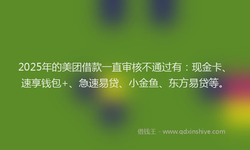 2025年的美团借款一直审核不通过有：现金卡、速享钱包+、急速易贷、小金鱼、东方易贷等。