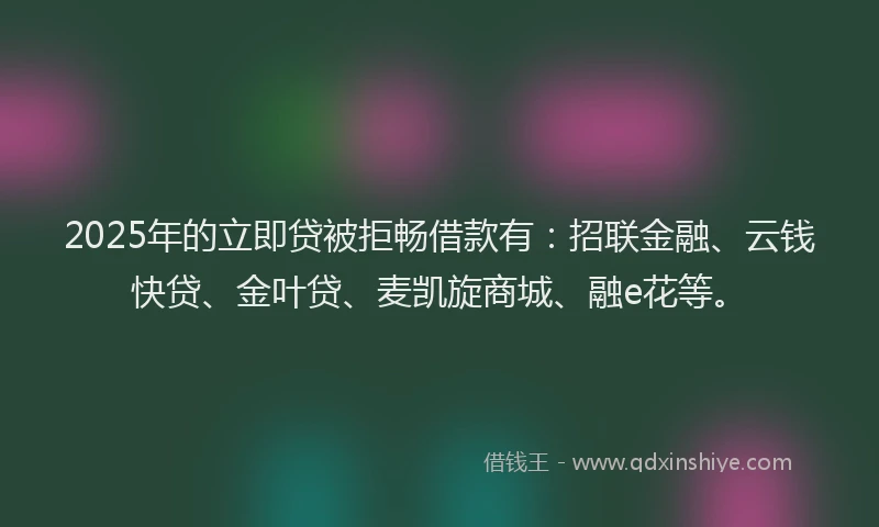 2025年的立即贷被拒畅借款有：招联金融、云钱快贷、金叶贷、麦凯旋商城、融e花等。