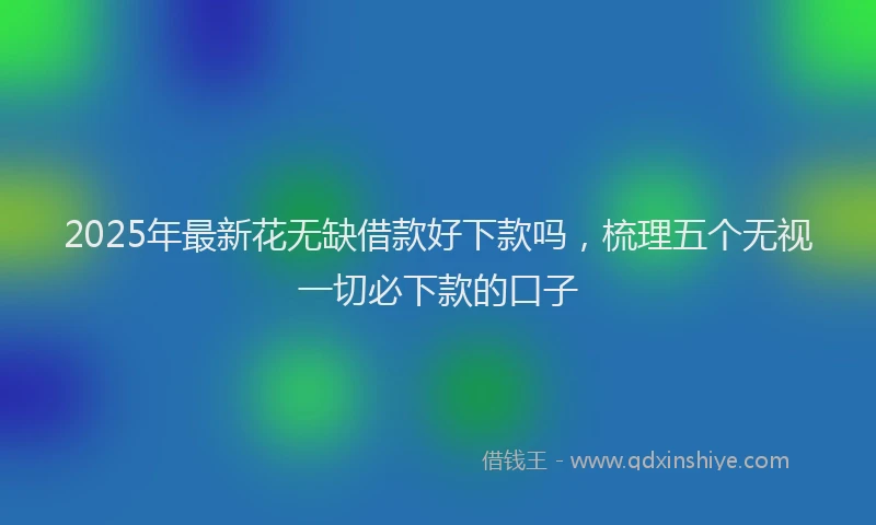 2025年最新花无缺借款好下款吗，梳理五个无视一切必下款的口子