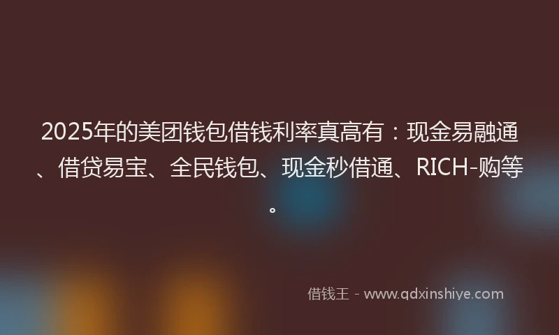 2025年的美团钱包借钱利率真高有：现金易融通、借贷易宝、全民钱包、现金秒借通、RICH-购等。