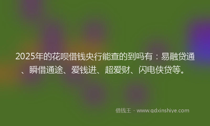 2025年的花呗借钱央行能查的到吗有：易融贷通、瞬借通途、爱钱进、超爱财、闪电侠贷等。