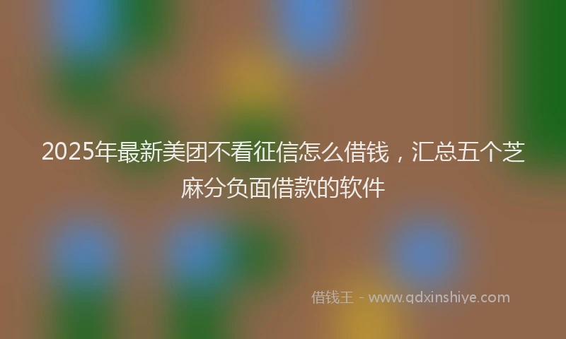 2025年最新美团不看征信怎么借钱，汇总五个芝麻分负面借款的软件