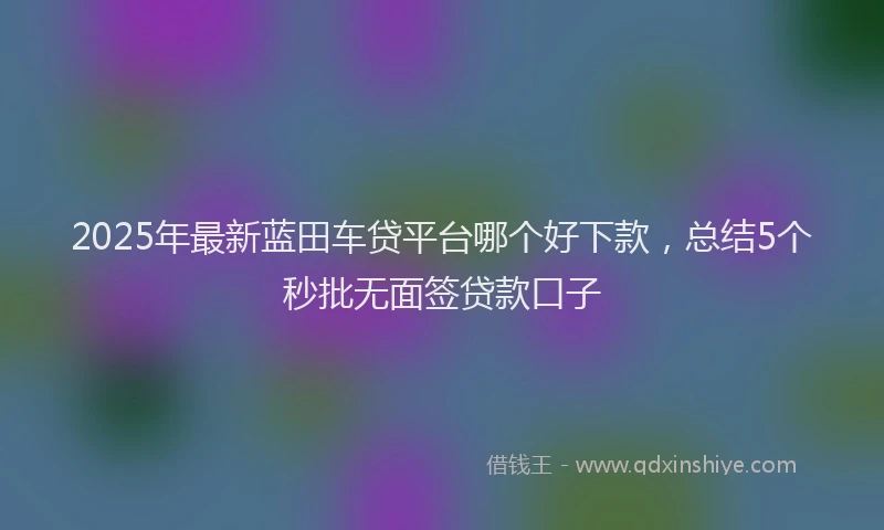 2025年最新蓝田车贷平台哪个好下款，总结5个秒批无面签贷款口子