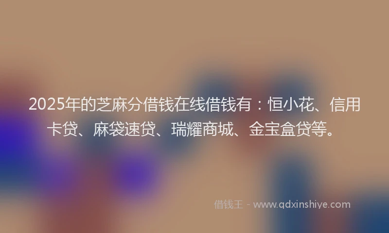 2025年的芝麻分借钱在线借钱有：恒小花、信用卡贷、麻袋速贷、瑞耀商城、金宝盒贷等。