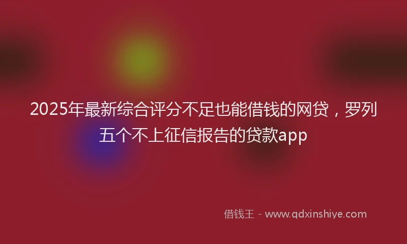 2025年最新综合评分不足也能借钱的网贷，罗列五个不上征信报告的贷款app