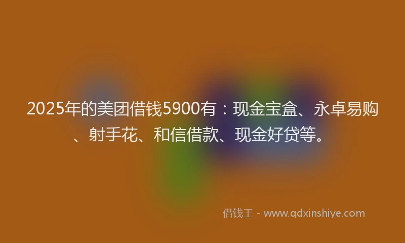 2025年的美团借钱5900有：现金宝盒、永卓易购、射手花、和信借款、现金好贷等。