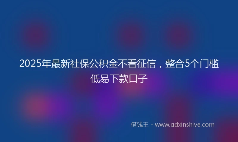 2025年最新社保公积金不看征信，整合5个门槛低易下款口子