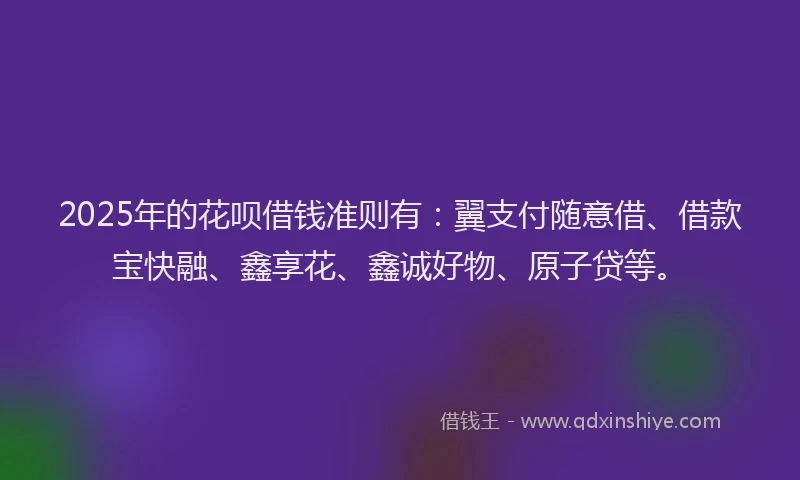 2025年的花呗借钱准则有：翼支付随意借、借款宝快融、鑫享花、鑫诚好物、原子贷等。
