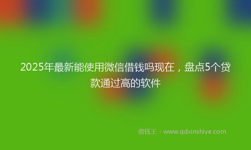 2025年最新能使用微信借钱吗现在，盘点5个贷款通过高的软件