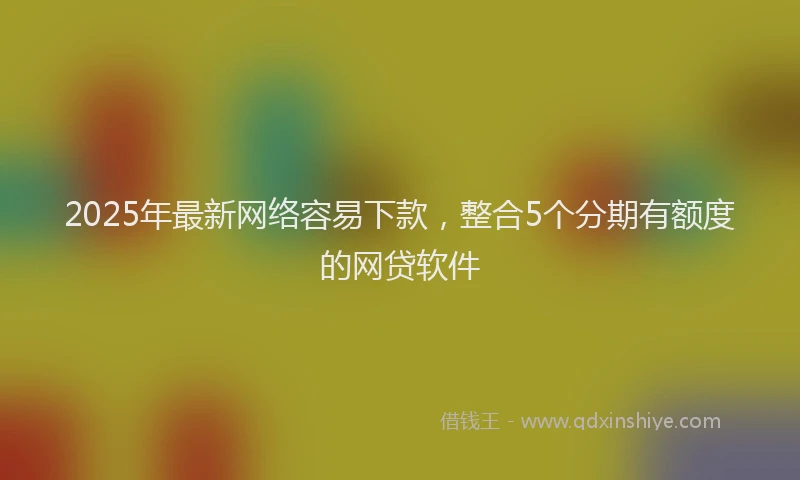 2025年最新网络容易下款，整合5个分期有额度的网贷软件
