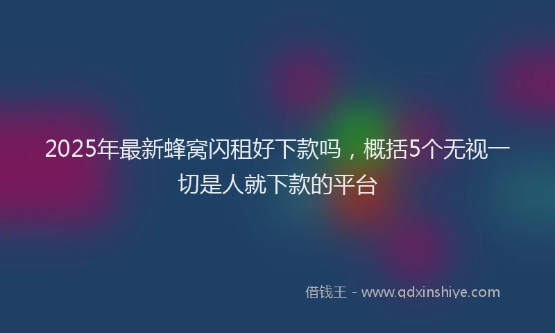 2025年最新蜂窝闪租好下款吗，概括5个无视一切是人就下款的平台