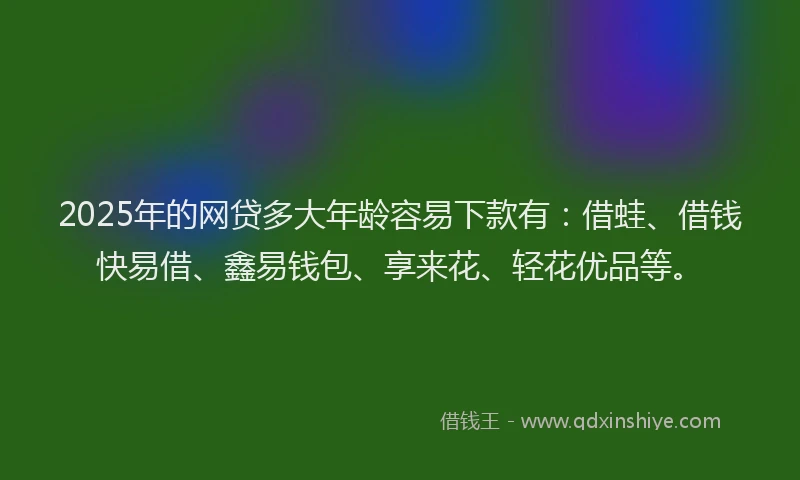 2025年的网贷多大年龄容易下款有：借蛙、借钱快易借、鑫易钱包、享来花、轻花优品等。