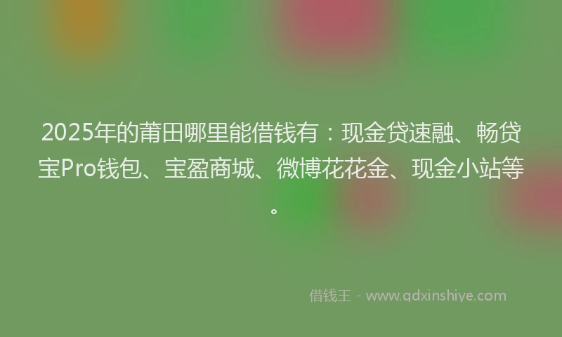 2025年的莆田哪里能借钱有：现金贷速融、畅贷宝Pro钱包、宝盈商城、微博花花金、现金小站等。