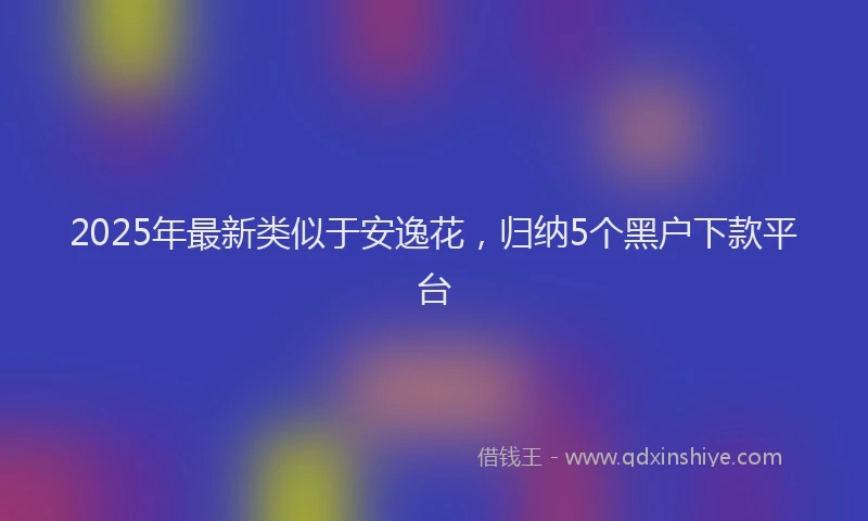 2025年最新类似于安逸花，归纳5个黑户下款平台