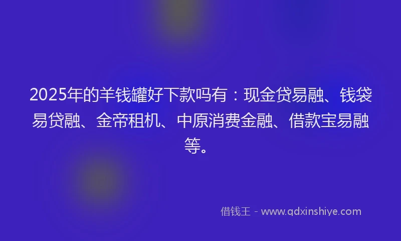 2025年的羊钱罐好下款吗有：现金贷易融、钱袋易贷融、金帝租机、中原消费金融、借款宝易融等。