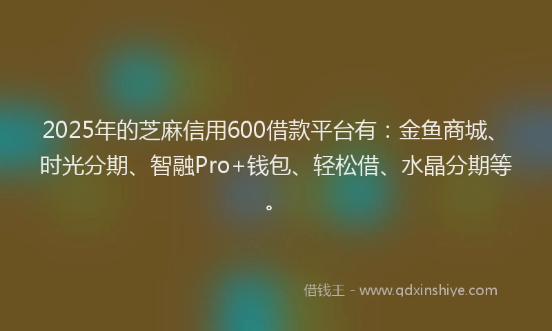 2025年的芝麻信用600借款平台有：金鱼商城、时光分期、智融Pro+钱包、轻松借、水晶分期等。
