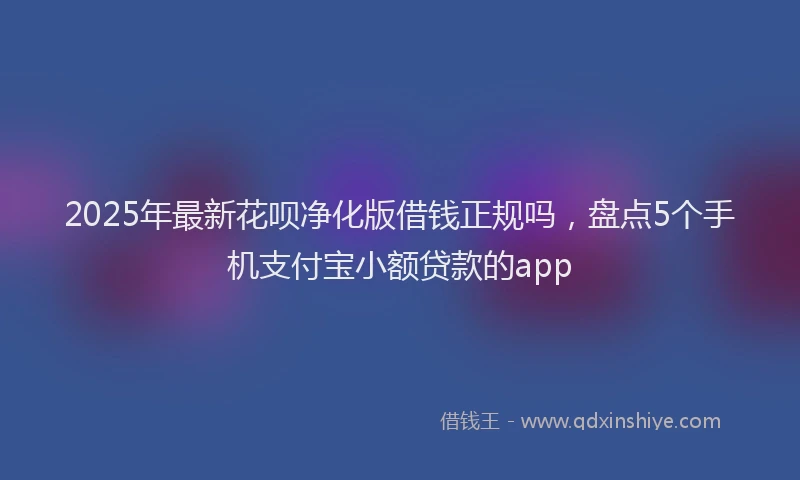 2025年最新花呗净化版借钱正规吗，盘点5个手机支付宝小额贷款的app