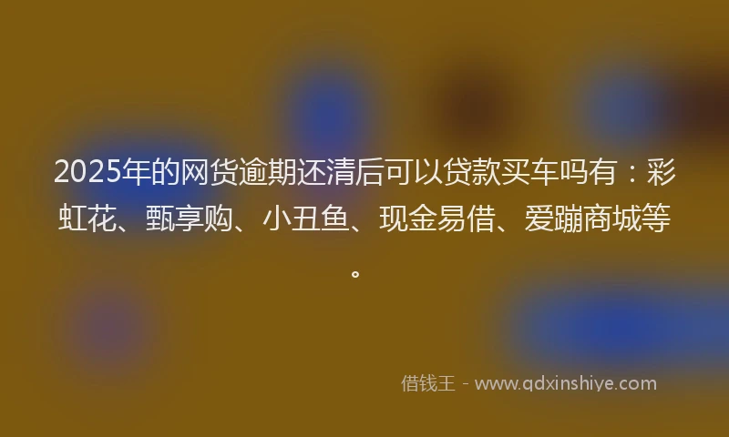 2025年的网货逾期还清后可以贷款买车吗有：彩虹花、甄享购、小丑鱼、现金易借、爱蹦商城等。