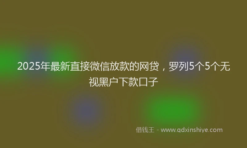 2025年最新直接微信放款的网贷，罗列5个5个无视黑户下款口子