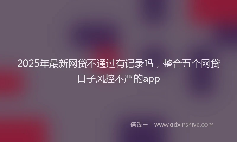 2025年最新网贷不通过有记录吗，整合五个网贷口子风控不严的app