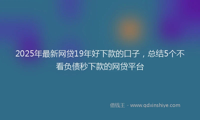 2025年最新网贷19年好下款的口子，总结5个不看负债秒下款的网贷平台