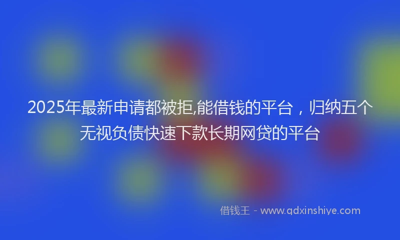 2025年最新申请都被拒,能借钱的平台，归纳五个无视负债快速下款长期网贷的平台