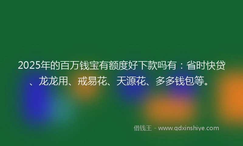 2025年的百万钱宝有额度好下款吗有：省时快贷、龙龙用、戒易花、天源花、多多钱包等。