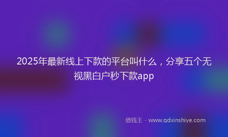 2025年最新线上下款的平台叫什么，分享五个无视黑白户秒下款app