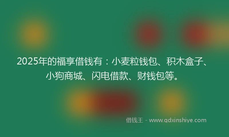 2025年的福享借钱有：小麦粒钱包、积木盒子、小狗商城、闪电借款、财钱包等。