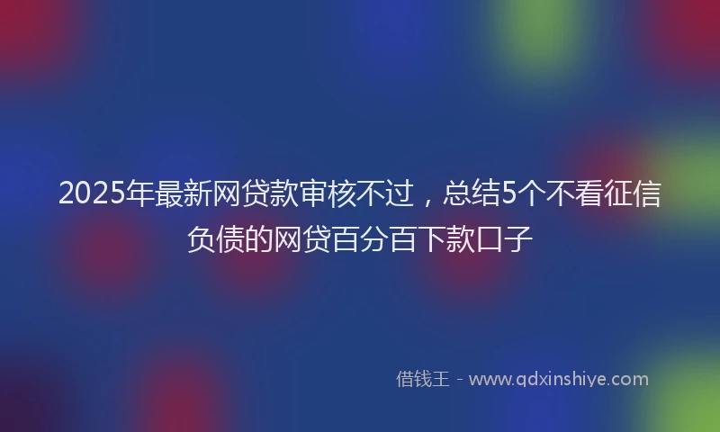 2025年最新网贷款审核不过，总结5个不看征信负债的网贷百分百下款口子