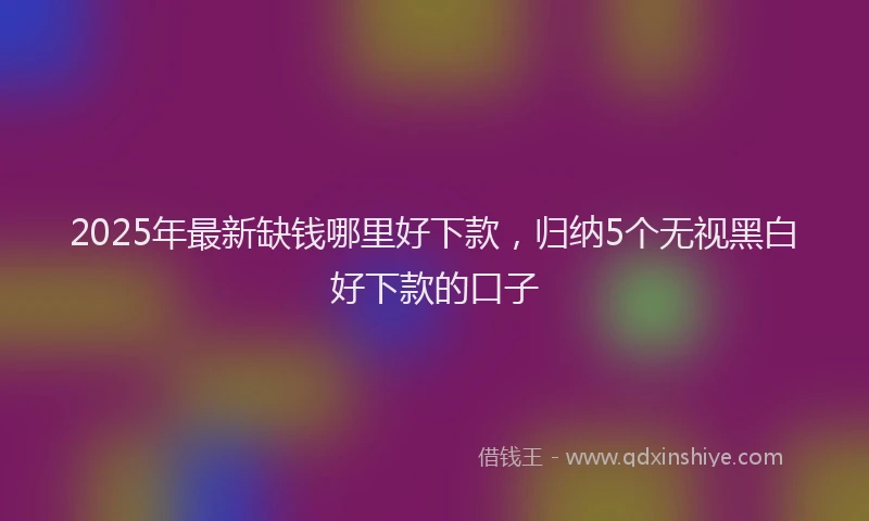 2025年最新缺钱哪里好下款，归纳5个无视黑白好下款的口子