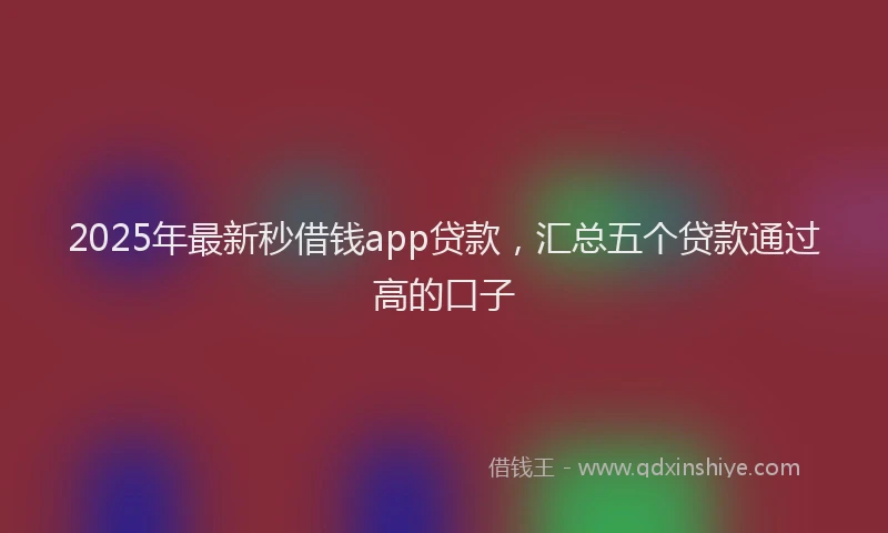 2025年最新秒借钱app贷款，汇总五个贷款通过高的口子
