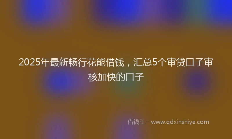 2025年最新畅行花能借钱，汇总5个审贷口子审核加快的口子