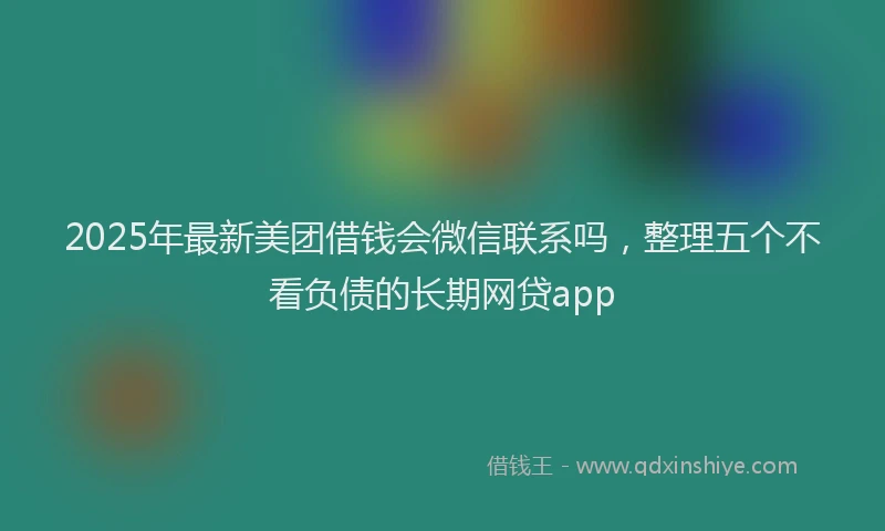 2025年最新美团借钱会微信联系吗，整理五个不看负债的长期网贷app