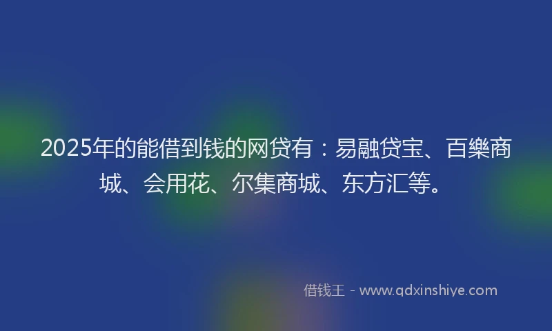 2025年的能借到钱的网贷有：易融贷宝、百樂商城、会用花、尔集商城、东方汇等。